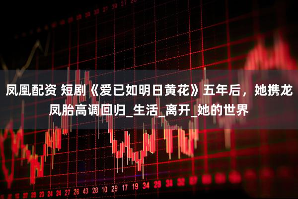 凤凰配资 短剧《爱已如明日黄花》五年后，她携龙凤胎高调回归_生活_离开_她的世界