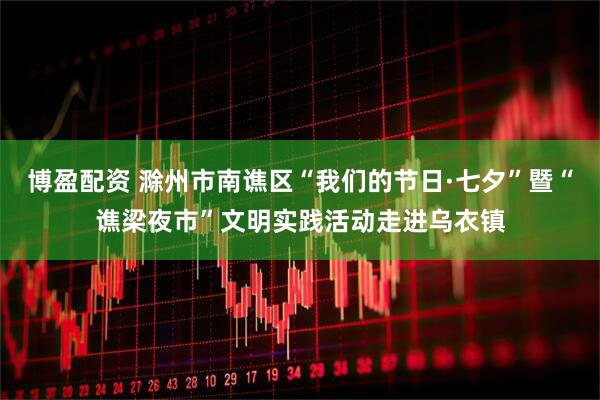 博盈配资 滁州市南谯区“我们的节日·七夕”暨“谯梁夜市”文明实践活动走进乌衣镇
