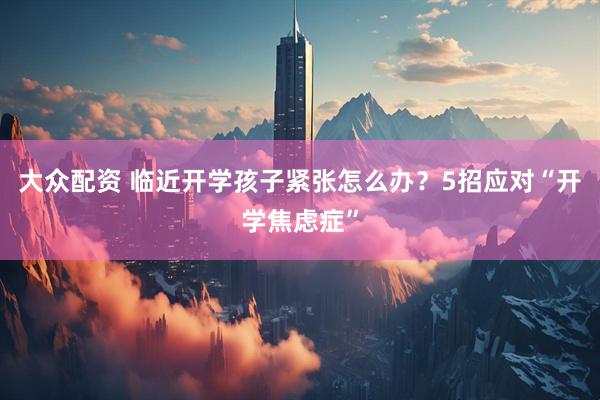 大众配资 临近开学孩子紧张怎么办？5招应对“开学焦虑症”