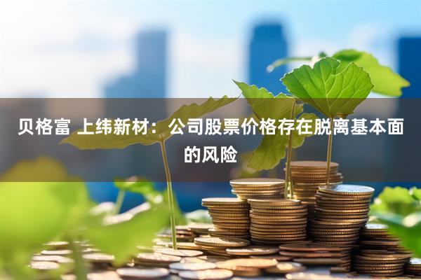 贝格富 上纬新材：公司股票价格存在脱离基本面的风险