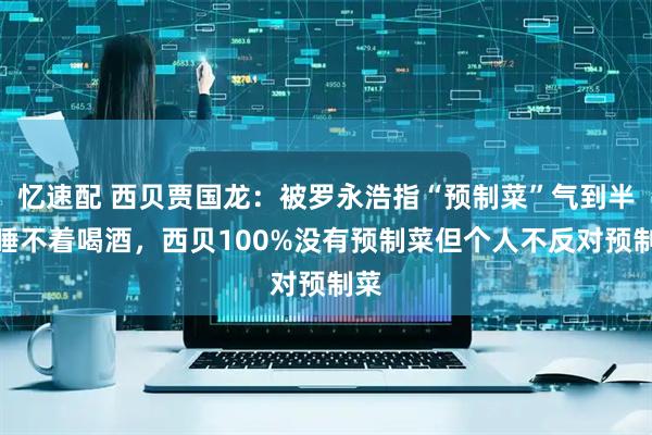 忆速配 西贝贾国龙：被罗永浩指“预制菜”气到半夜睡不着喝酒，西贝100%没有预制菜但个人不反对预制菜