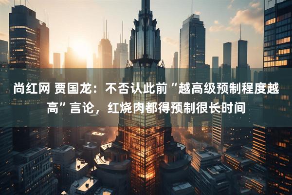 尚红网 贾国龙：不否认此前“越高级预制程度越高”言论，红烧肉都得预制很长时间