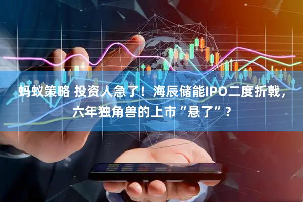蚂蚁策略 投资人急了！海辰储能IPO二度折戟，六年独角兽的上市“悬了”？
