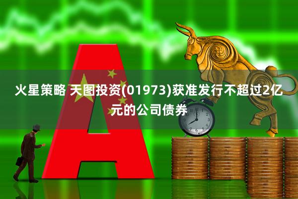 火星策略 天图投资(01973)获准发行不超过2亿元的公司债券