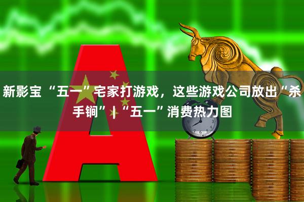 新影宝 “五一”宅家打游戏，这些游戏公司放出“杀手锏” | “五一”消费热力图