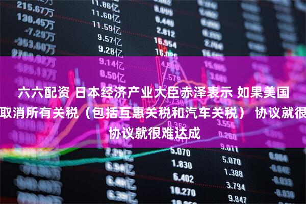 六六配资 日本经济产业大臣赤泽表示 如果美国不同意取消所有关税（包括互惠关税和汽车关税） 协议就很难达成