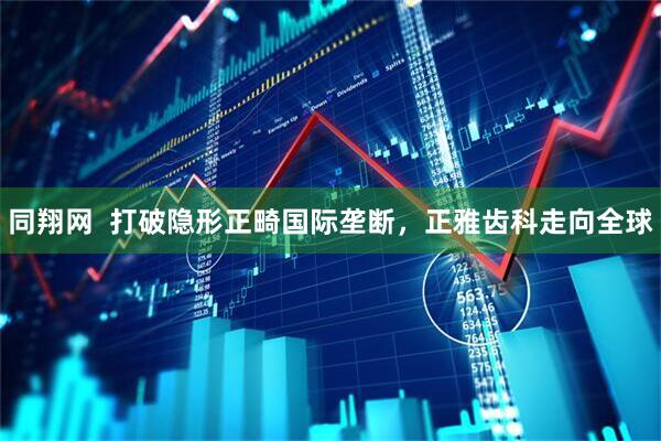 同翔网  打破隐形正畸国际垄断，正雅齿科走向全球