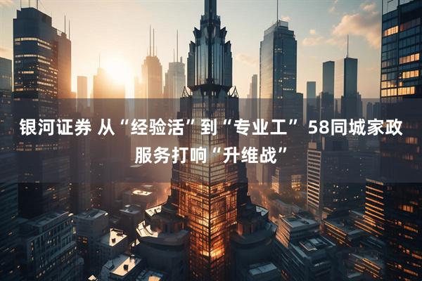 银河证券 从“经验活”到“专业工” 58同城家政服务打响“升维战”