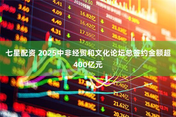 七星配资 2025中非经贸和文化论坛总签约金额超400亿元