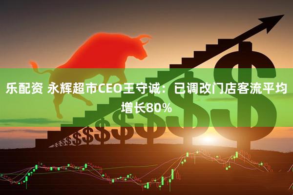 乐配资 永辉超市CEO王守诚:已调改门店客流平均增长80%