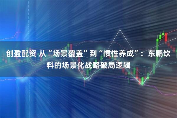 创盈配资 从“场景覆盖”到“惯性养成”：东鹏饮料的场景化战略破局逻辑