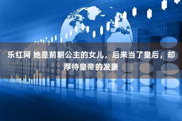 乐红网 她是前朝公主的女儿，后来当了皇后，却厚待皇帝的发妻