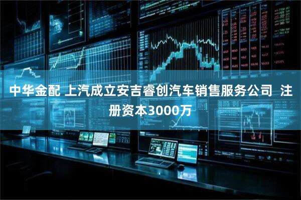 中华金配 上汽成立安吉睿创汽车销售服务公司  注册资本3000万