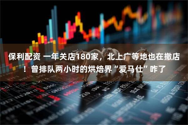 保利配资 一年关店180家，北上广等地也在撤店！曾排队两小时的烘焙界“爱马仕”咋了